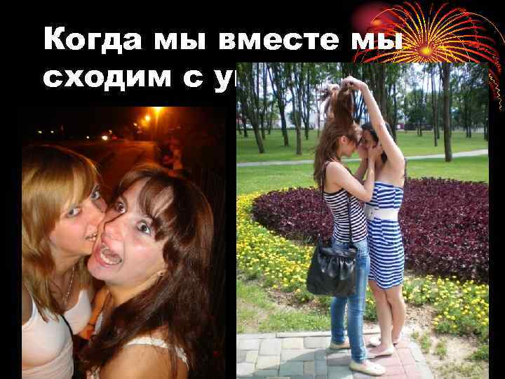 Когда мы вместе мы сходим с ума))) 