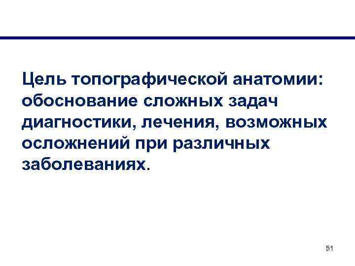 Цель топографической анатомии: обоснование сложных задач диагностики, лечения, возможных осложнений при различных заболеваниях. 51
