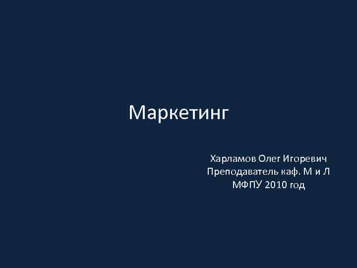 Маркетинг Харламов Олег Игоревич Преподаватель каф. М и Л МФПУ 2010 год 