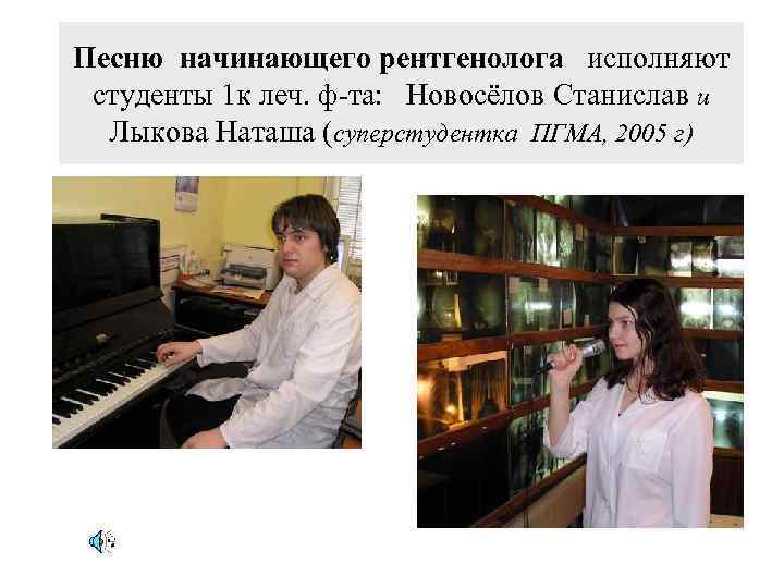 Песню начинающего рентгенолога исполняют студенты 1 к леч. ф-та: Новосёлов Станислав и Лыкова Наташа