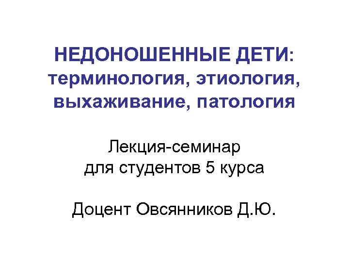 НЕДОНОШЕННЫЕ ДЕТИ: терминология, этиология, выхаживание, патология Лекция семинар для студентов 5 курса Доцент Овсянников