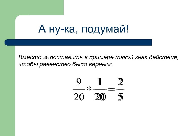 А ну-ка, подумай! Вместо поставить в примере такой знак действия, чтобы равенство было верным: