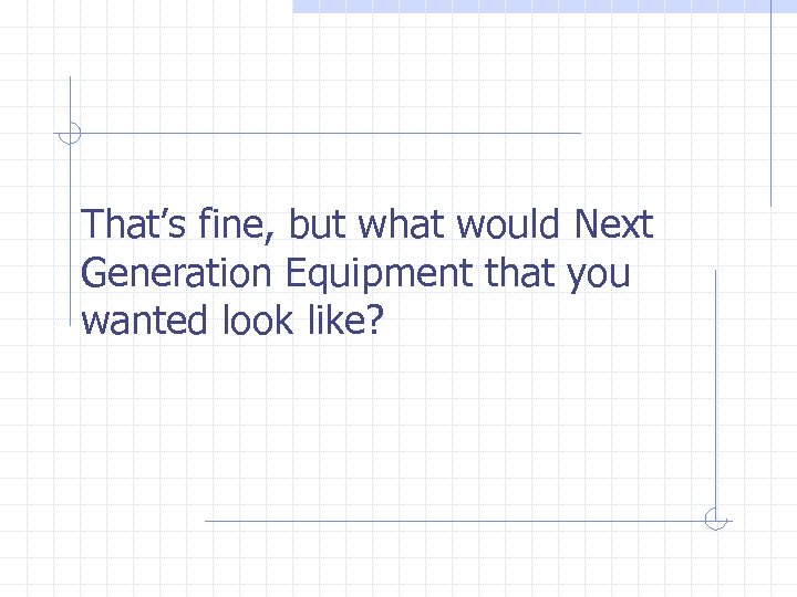 That’s fine, but what would Next Generation Equipment that you wanted look like? 