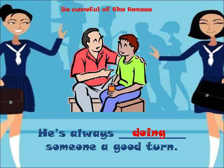Be careful of the tenses doing He’s always ______ someone a good turn. 