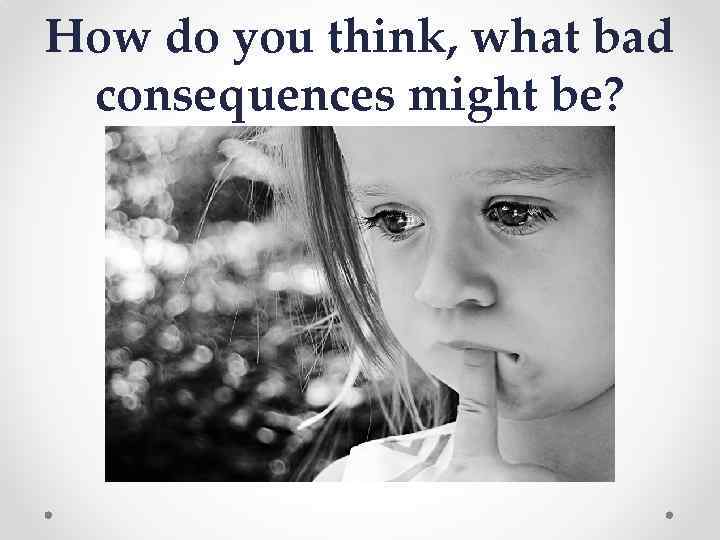 How do you think, what bad consequences might be? 