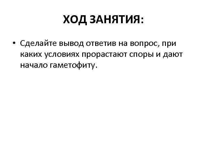 ХОД ЗАНЯТИЯ: • Сделайте вывод ответив на вопрос, при каких условиях прорастают споры и