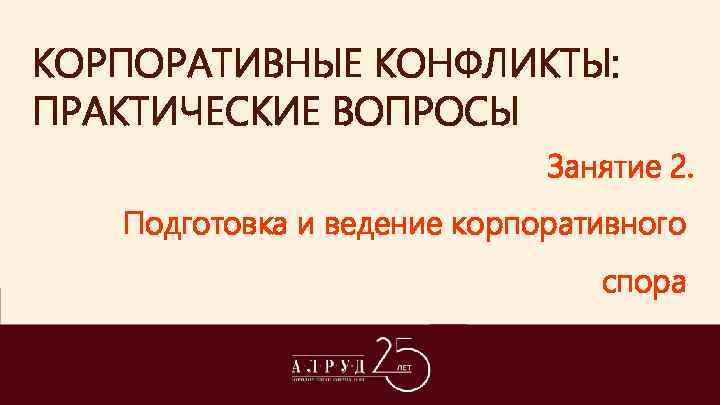 КОРПОРАТИВНЫЕ КОНФЛИКТЫ: ПРАКТИЧЕСКИЕ ВОПРОСЫ Занятие 2. Подготовка и ведение корпоративного спора 