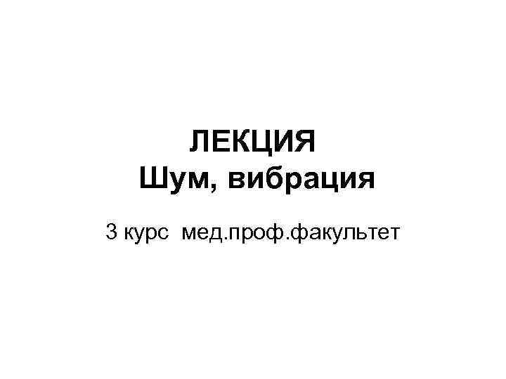 ЛЕКЦИЯ Шум, вибрация 3 курс мед. проф. факультет 