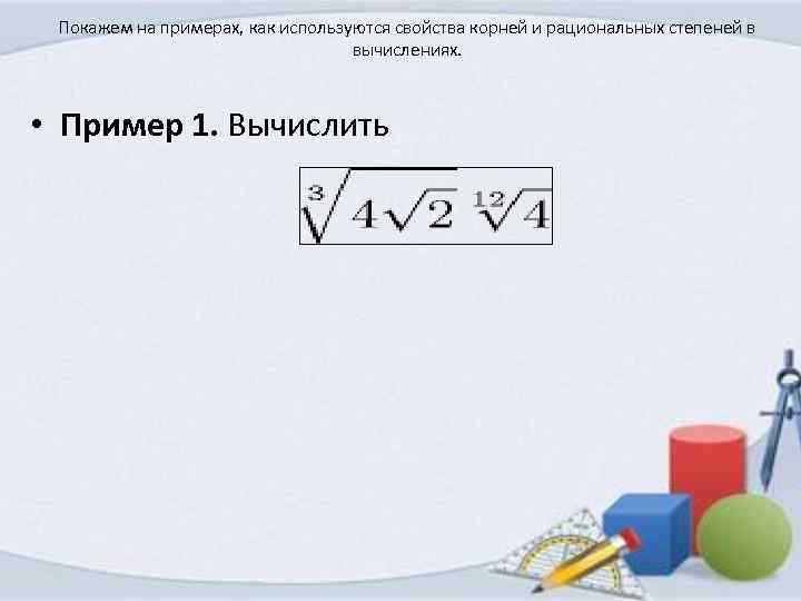 Покажем на примерах, как используются свойства корней и рациональных степеней в вычислениях. • Пример