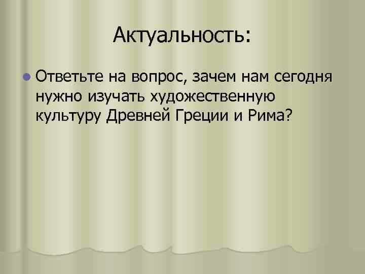 Актуальность: l Ответьте на вопрос, зачем нам сегодня нужно изучать художественную культуру Древней Греции