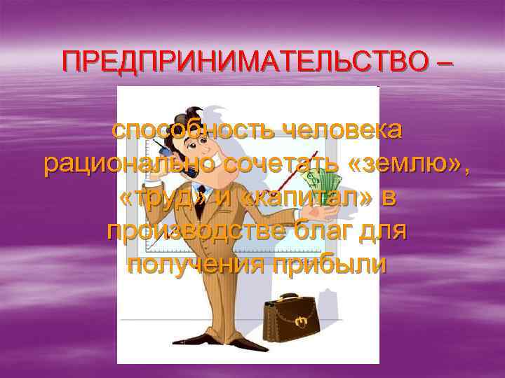 ПРЕДПРИНИМАТЕЛЬСТВО – способность человека рационально сочетать «землю» , «труд» и «капитал» в производстве благ