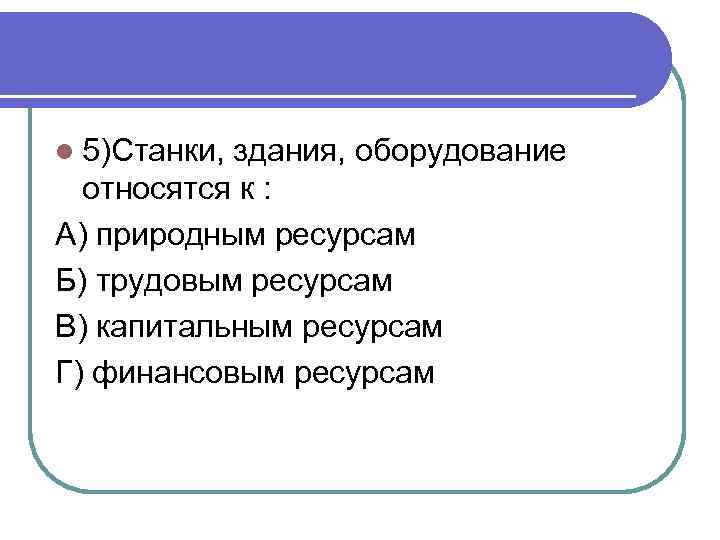 l 5)Станки, здания, оборудование относятся к : А) природным ресурсам Б) трудовым ресурсам В)