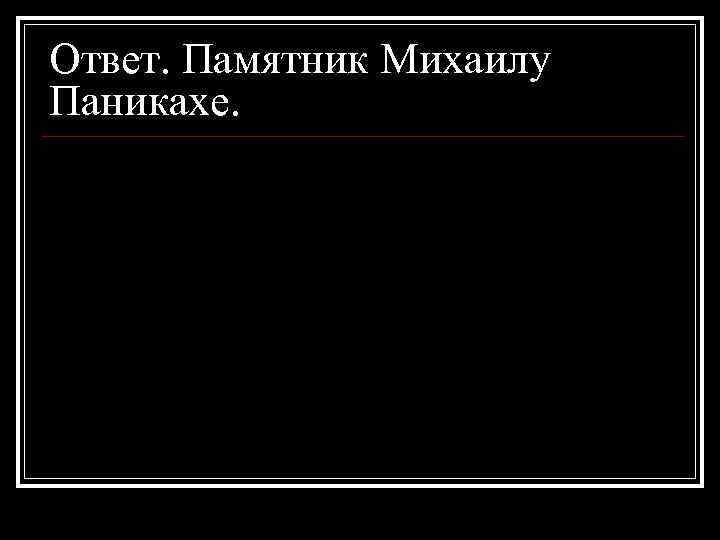Ответ. Памятник Михаилу Паникахе. 
