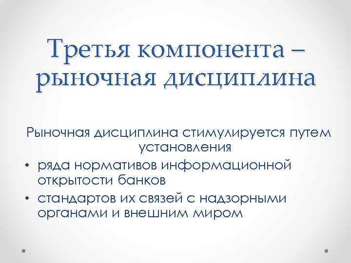 Третья компонента – рыночная дисциплина Рыночная дисциплина стимулируется путем установления • ряда нормативов информационной