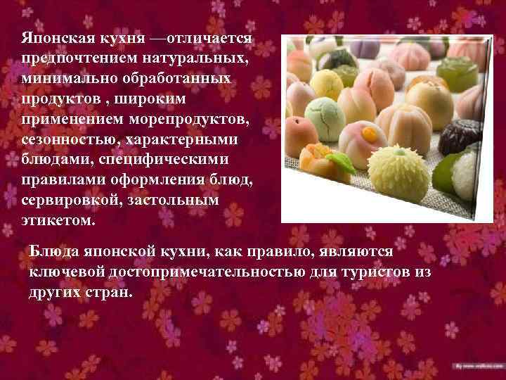 Японская кухня —отличается предпочтением натуральных, минимально обработанных продуктов , широким применением морепродуктов, сезонностью, характерными