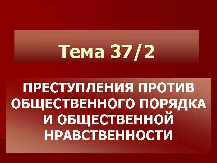 Тема 37/2 ПРЕСТУПЛЕНИЯ ПРОТИВ ОБЩЕСТВЕННОГО ПОРЯДКА И ОБЩЕСТВЕННОЙ НРАВСТВЕННОСТИ 