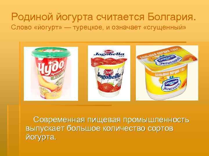 Родиной йогурта считается Болгария. Слово «йогурт» — турецкое, и означает «сгущенный» Современная пищевая промышленность