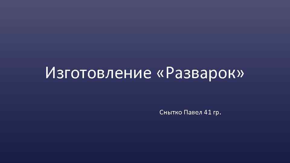 Изготовление «Разварок» Снытко Павел 41 гр. 
