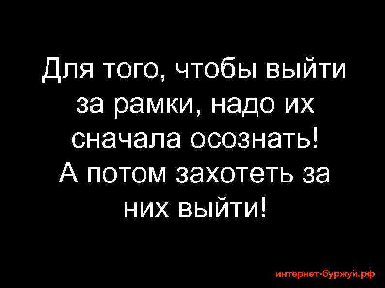 Для того, чтобы выйти за рамки, надо их сначала осознать! А потом захотеть за