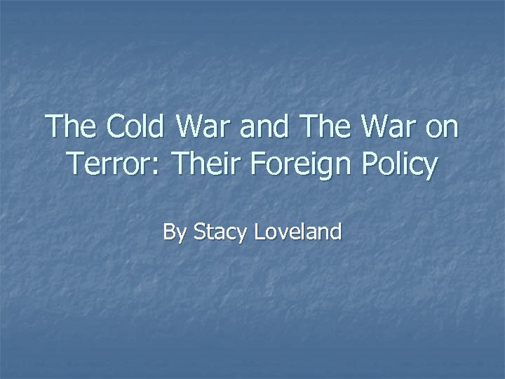 The Cold War and The War on Terror: Their Foreign Policy By Stacy Loveland