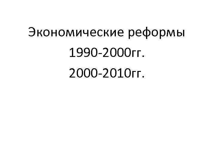 Экономические реформы 1990 -2000 гг. 2000 -2010 гг. 