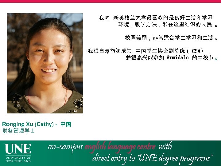 我对 新英格兰大学最喜欢的是良好生活和学习 环境，教学方法，和在这里结识的人民 。 校园美丽，非常适合学生学习和生活 。 我很自豪能够成为 中国学生协会副总统（ CSA） ， 并很高兴能参加 Armidale 的中秋节 。