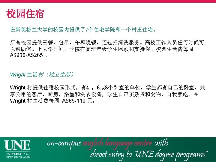 校园住宿 在新英格兰大学的校园内提供了7个住宅学院和一个村庄住宅。 所有校园提供三餐，包早，午和晚餐，还包括清洗服务。高校 作人员任何时候可 以帮助您。上大学时间，学院有高班年级学生照顾和支持你。校园生活费每周 A$230 -A$265 。 Wright 生活村（独立生活） Wright 村提供住宿校园形式，有4 ，6或 8个卧室的单位，学生都有自己的卧室，共