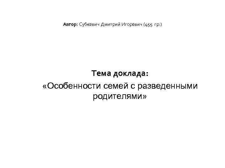 Автор: Субкевич Дмитрий Игоревич (455 гр. ) Тема доклада: «Особенности семей с разведенными родителями»