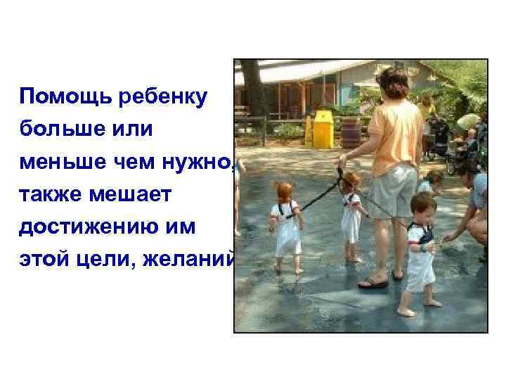Помощь ребенку больше или меньше чем нужно, также мешает достижению им этой цели, желаний.