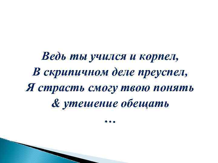 Ведь ты учился и корпел, В скрипичном деле преуспел, Я страсть смогу твою понять