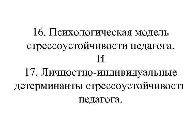 16. Психологическая модель стрессоустойчивости педагога. И 17. Личностно-индивидуальные детерминанты стрессоустойчивости педагога. 