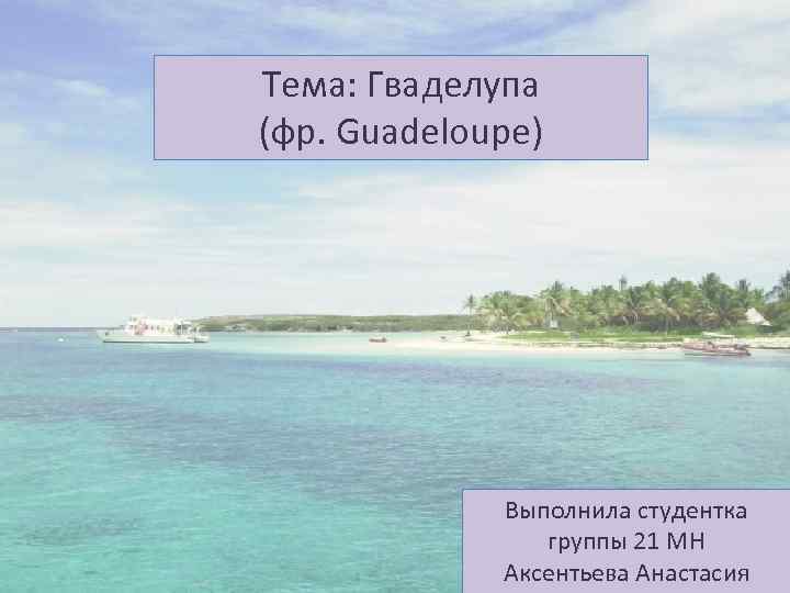 Тема: Гваделупа (фр. Guadeloupe) Выполнила студентка группы 21 МН Аксентьева Анастасия 
