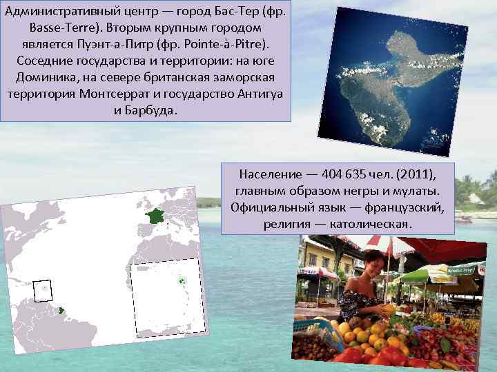 Административный центр — город Бас-Тер (фр. Basse-Terre). Вторым крупным городом является Пуэнт-а-Питр (фр. Pointe-à-Pitre).