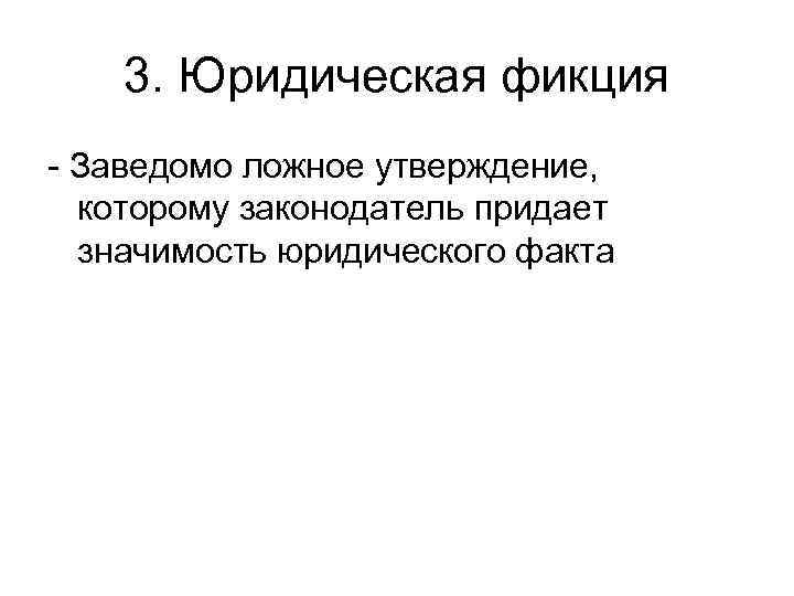 3. Юридическая фикция - Заведомо ложное утверждение, которому законодатель придает значимость юридического факта 