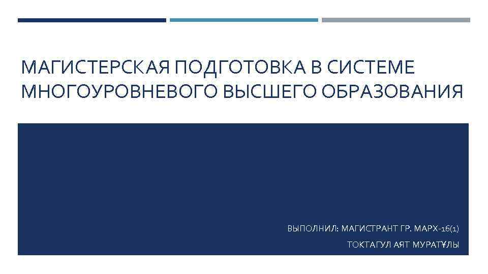 МАГИСТЕРСКАЯ ПОДГОТОВКА В СИСТЕМЕ МНОГОУРОВНЕВОГО ВЫСШЕГО ОБРАЗОВАНИЯ ВЫПОЛНИЛ: МАГИСТРАНТ ГР. МАРХ-16(1) ТОКТАГУЛ АЯТ МУРАТҰЛЫ