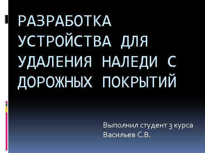 РАЗРАБОТКА УСТРОЙСТВА ДЛЯ УДАЛЕНИЯ НАЛЕДИ С ДОРОЖНЫХ ПОКРЫТИЙ Выполнил студент 3 курса Васильев С.