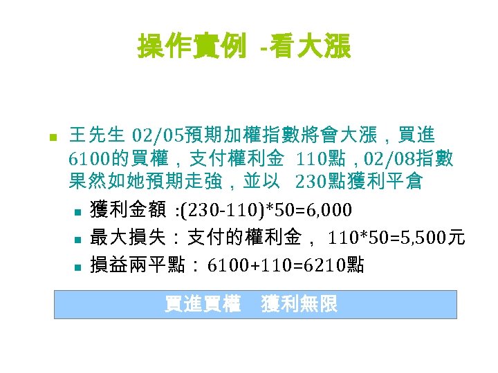 操作實例 -看大漲 n 王先生 02/05預期加權指數將會大漲，買進 6100的買權，支付權利金 110點，02/08指數 果然如她預期走強，並以 230點獲利平倉 n 獲利金額 : (230 -110)*50=6,