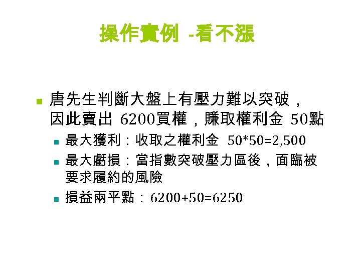 操作實例 -看不漲 n 唐先生判斷大盤上有壓力難以突破， 因此賣出 6200買權，賺取權利金 50點 n n n 最大獲利：收取之權利金 50*50=2, 500 最大虧損：當指數突破壓力區後，面臨被