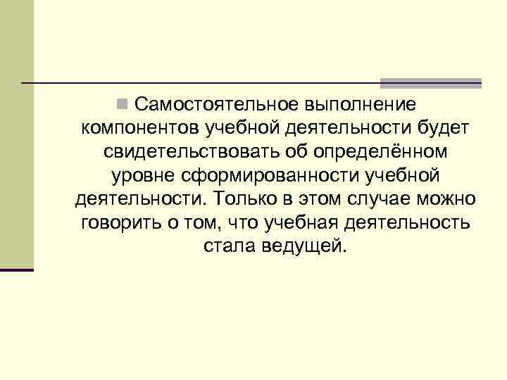 n Самостоятельное выполнение компонентов учебной деятельности будет свидетельствовать об определённом уровне сформированности учебной деятельности.