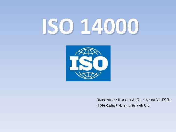 ISO 14000 Выполнил: Шикин А. Ю. , группа УК-0901 Преподаватель: Степина С. Е. 