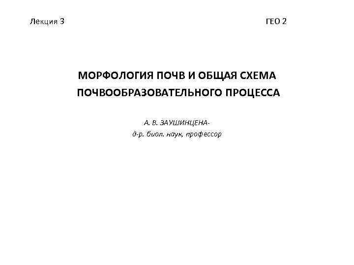 Лекция 3 ГЕО 2 МОРФОЛОГИЯ ПОЧВ И ОБЩАЯ СХЕМА ПОЧВООБРАЗОВАТЕЛЬНОГО ПРОЦЕССА А. В. ЗАУШИНЦЕНАд-р.