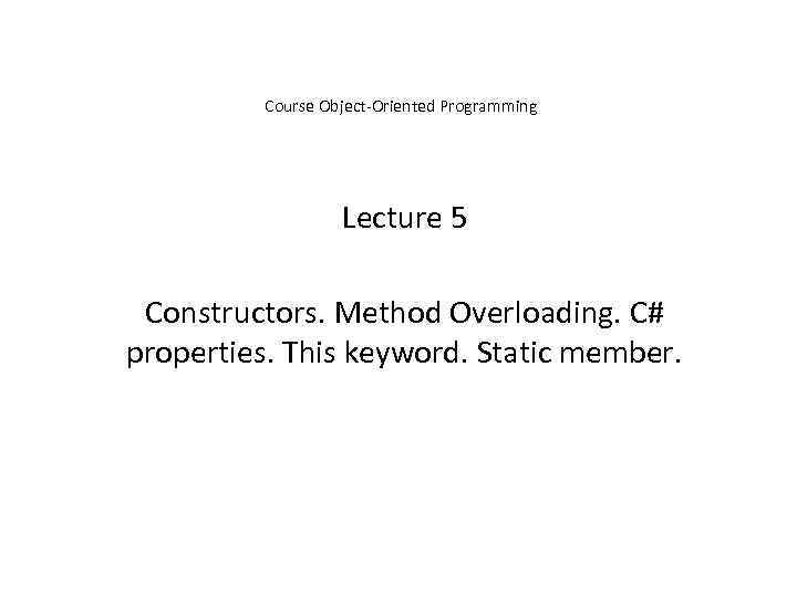 Course Object-Oriented Programming Lecture 5 Constructors. Method Overloading. C# properties. This keyword. Static member.