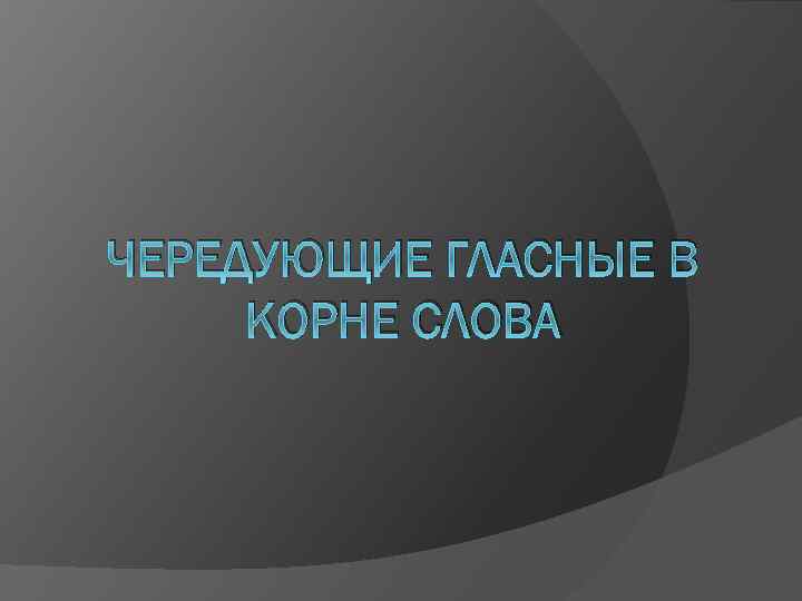 ЧЕРЕДУЮЩИЕ ГЛАСНЫЕ В КОРНЕ СЛОВА 