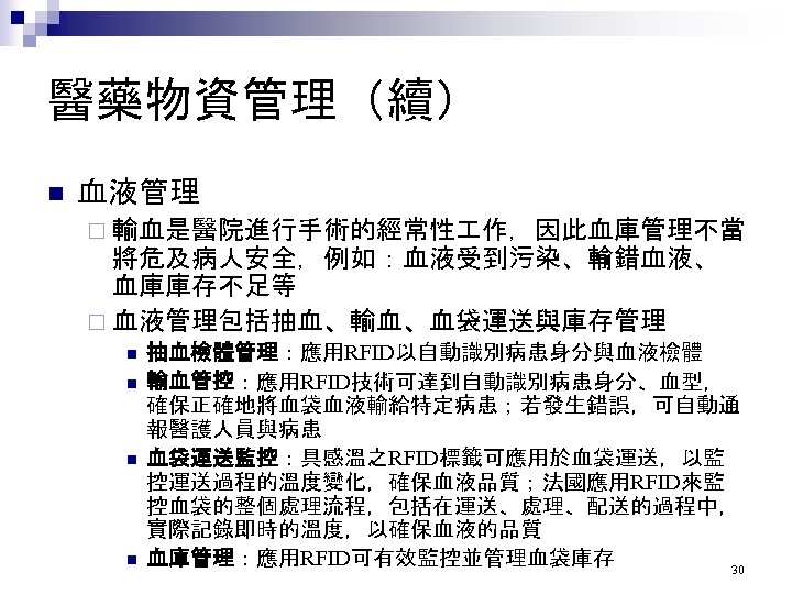 醫藥物資管理（續） n 血液管理 ¨ 輸血是醫院進行手術的經常性 作，因此血庫管理不當 將危及病人安全，例如：血液受到污染、輸錯血液、 血庫庫存不足等 ¨ 血液管理包括抽血、輸血、血袋運送與庫存管理 n n 抽血檢體管理：應用RFID以自動識別病患身分與血液檢體 輸血管控：應用RFID技術可達到自動識別病患身分、血型，