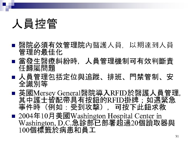 人員控管 n n n 醫院必須有效管理院內醫護人員，以期達到人員 管理的最佳化 當發生醫療糾紛時，人員管理機制可有效判斷責 任歸屬問題 人員管理包括定位與追蹤、排班、門禁管制、安 全識別等 英國Mersey General醫院導入RFID於醫護人員管理， 其中護士皆配帶具有按鈕的RFID掛牌；如遇緊急 事件時（例如：受到攻擊），可按下此鈕求救