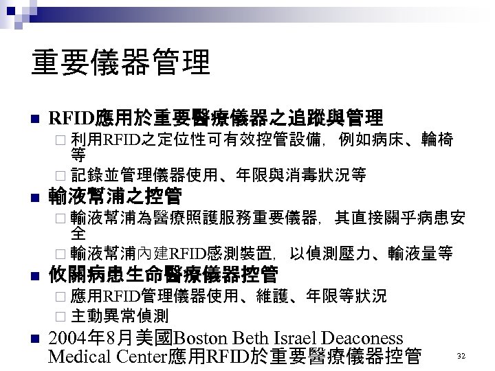 重要儀器管理 n RFID應用於重要醫療儀器之追蹤與管理 ¨ 利用RFID之定位性可有效控管設備，例如病床、輪椅 等 ¨ 記錄並管理儀器使用、年限與消毒狀況等 n 輸液幫浦之控管 ¨ 輸液幫浦為醫療照護服務重要儀器，其直接關乎病患安 全 ¨
