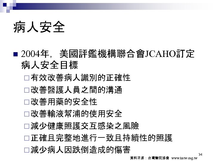病人安全 n 2004年，美國評鑑機構聯合會JCAHO訂定 病人安全目標 ¨ 有效改善病人識別的正確性 ¨ 改善醫護人員之間的溝通 ¨ 改善用藥的安全性 ¨ 改善輸液幫浦的使用安全 ¨ 減少健康照護交互感染之風險