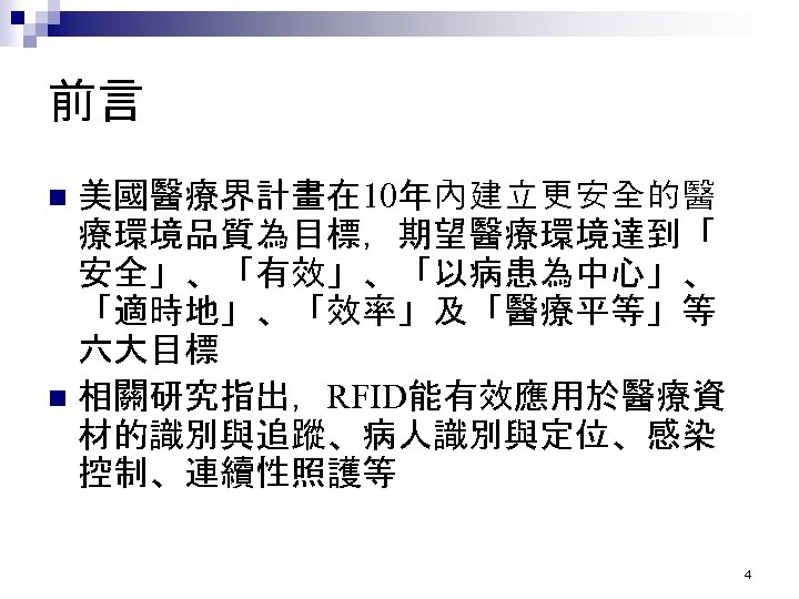前言 美國醫療界計畫在 10年內建立更安全的醫 療環境品質為目標，期望醫療環境達到「 安全」、「有效」、「以病患為中心」、 「適時地」、「效率」及「醫療平等」等 六大目標 n 相關研究指出，RFID能有效應用於醫療資 材的識別與追蹤、病人識別與定位、感染 控制、連續性照護等 n 4 