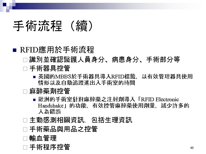 手術流程（續） n RFID應用於手術流程 ¨ 識別並確認醫護人員身分、病患身分、手術部分等 ¨ 手術器具控管 n 英國的MBBS於手術器具導入RFID標籤，以有效管理器具使用 情形以及自動追蹤進出入手術室的時間 ¨ 麻醉藥劑控管 n 歐洲的手術室針對麻醉藥之注射劑導入「RFID