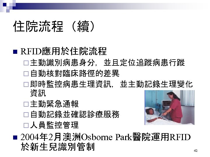 住院流程（續） n RFID應用於住院流程 ¨ 主動識別病患身分，並且定位追蹤病患行蹤 ¨ 自動核對臨床路徑的差異 ¨ 即時監控病患生理資訊，並主動記錄生理變化 資訊 ¨ 主動緊急通報 ¨ 自動記錄並確認診療服務